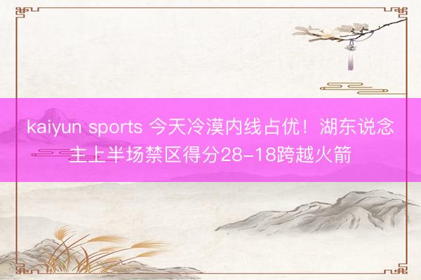 kaiyun sports 今天冷漠内线占优!湖东说念主上半场禁区得分28-18跨越火箭