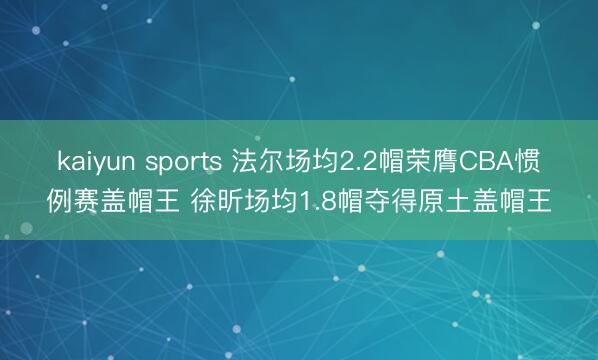 kaiyun sports 法尔场均2.2帽荣膺CBA惯例赛盖帽王 徐昕场均1.8帽夺得原土盖帽王