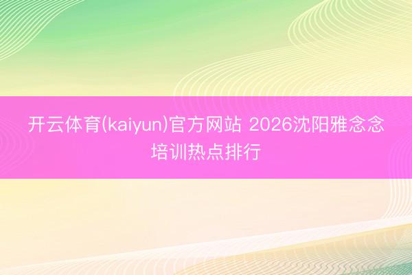 开云体育(kaiyun)官方网站 2026沈阳雅念念培训热点排行