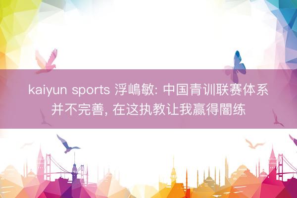 kaiyun sports 浮嶋敏: 中国青训联赛体系并不完善, 在这执教让我赢得闇练