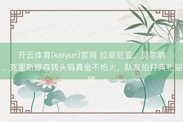开云体育(kaiyun)官网 拉菲尼亚、贝尔纳尔、克里斯滕森转头锻真金不怕火，队友拍打典礼迎接