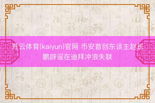 开云体育(kaiyun)官网 币安首创东谈主赵长鹏辟谣在迪拜冲浪失联
