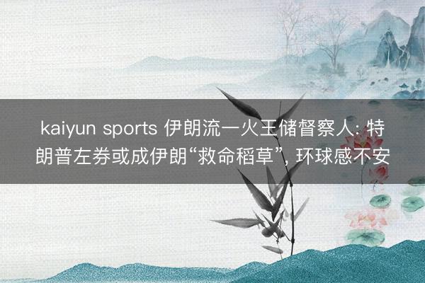 kaiyun sports 伊朗流一火王储督察人: 特朗普左券或成伊朗“救命稻草”， 环球感不安
