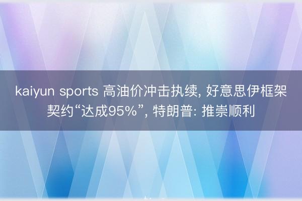 kaiyun sports 高油价冲击执续， 好意思伊框架契约“达成95%”， 特朗普: 推崇顺利