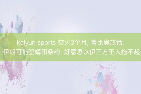 kaiyun sports 交火3个月， 鲁比奥放话: 伊朗可能签媾和条约， 好意思以伊三方王人拖不起