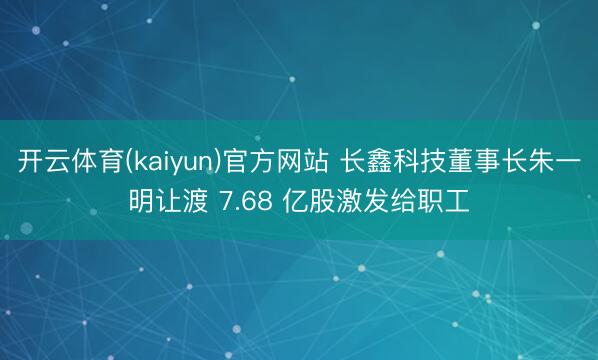 开云体育(kaiyun)官方网站 长鑫科技董事长朱一明让渡 7.68 亿股激发给职工
