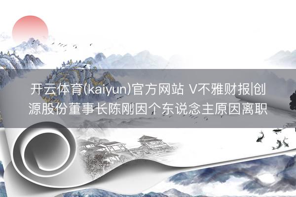 开云体育(kaiyun)官方网站 V不雅财报|创源股份董事长陈刚因个东说念主原因离职