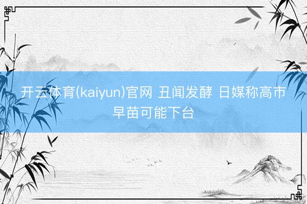 开云体育(kaiyun)官网 丑闻发酵 日媒称高市早苗可能下台