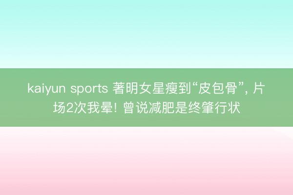 kaiyun sports 著明女星瘦到“皮包骨”, 片场2次我晕! 曾说减肥是终肇行状