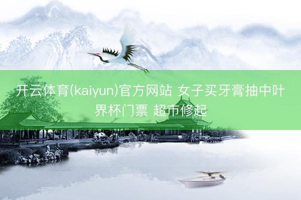 开云体育(kaiyun)官方网站 女子买牙膏抽中叶界杯门票 超市修起
