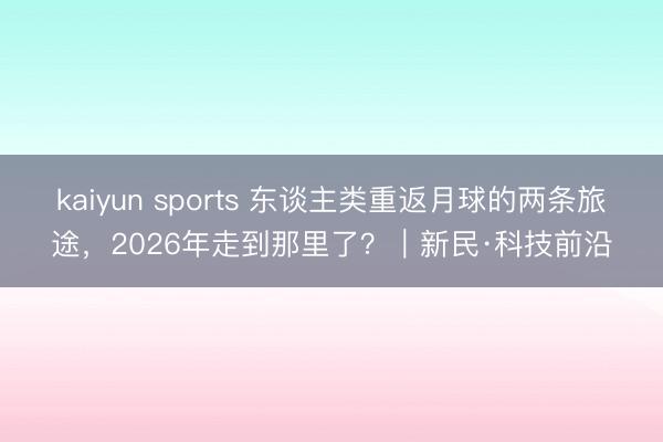 kaiyun sports 东谈主类重返月球的两条旅途，2026年走到那里了？｜新民·科技前沿
