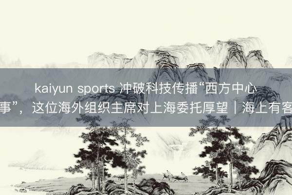 kaiyun sports 冲破科技传播“西方中心叙事”，这位海外组织主席对上海委托厚望｜海上有客来