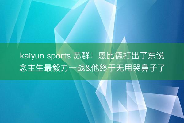 kaiyun sports 苏群：恩比德打出了东说念主生最毅力一战&他终于无用哭鼻子了