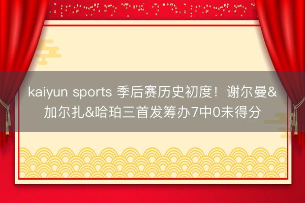 kaiyun sports 季后赛历史初度！谢尔曼&加尔扎&哈珀三首发筹办7中0未得分