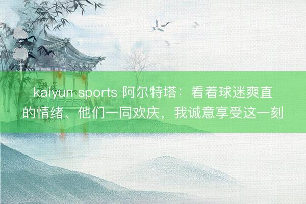 kaiyun sports 阿尔特塔:看着球迷爽直的情绪、他们一同欢庆,我诚意享受这一刻