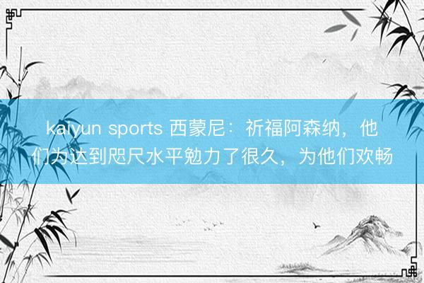 kaiyun sports 西蒙尼：祈福阿森纳，他们为达到咫尺水平勉力了很久，为他们欢畅