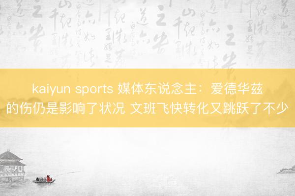 kaiyun sports 媒体东说念主：爱德华兹的伤仍是影响了状况 文班飞快转化又跳跃了不少