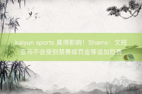 kaiyun sports 莫得影响！Shams：文班亚马不会受到禁赛或罚金等追加贬责