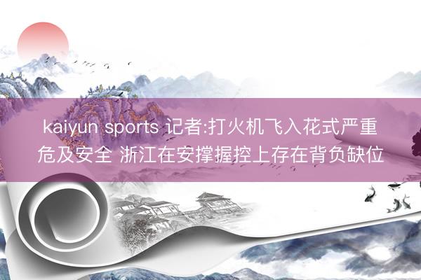 kaiyun sports 记者:打火机飞入花式严重危及安全 浙江在安撑握控上存在背负缺位