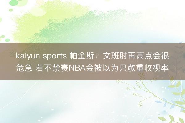kaiyun sports 帕金斯：文班肘再高点会很危急 若不禁赛NBA会被以为只敬重收视率