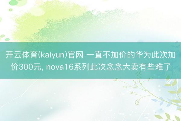 开云体育(kaiyun)官网 一直不加价的华为此次加价300元， nova16系列此次念念大卖有些难了