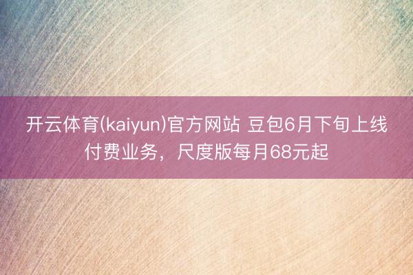 开云体育(kaiyun)官方网站 豆包6月下旬上线付费业务，尺度版每月68元起
