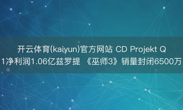 开云体育(kaiyun)官方网站 CD Projekt Q1净利润1.06亿兹罗提 《巫师3》销量封闭6500万
