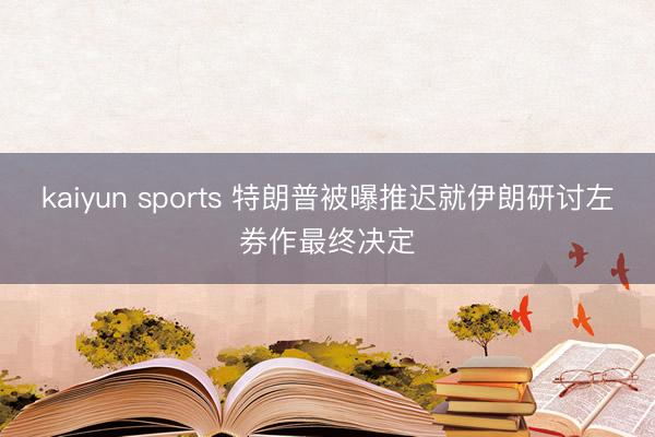 kaiyun sports 特朗普被曝推迟就伊朗研讨左券作最终决定