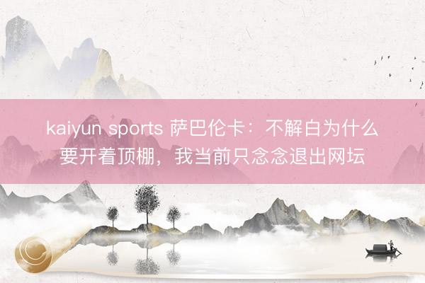 kaiyun sports 萨巴伦卡:不解白为什么要开着顶棚,我当前只念念退出网坛