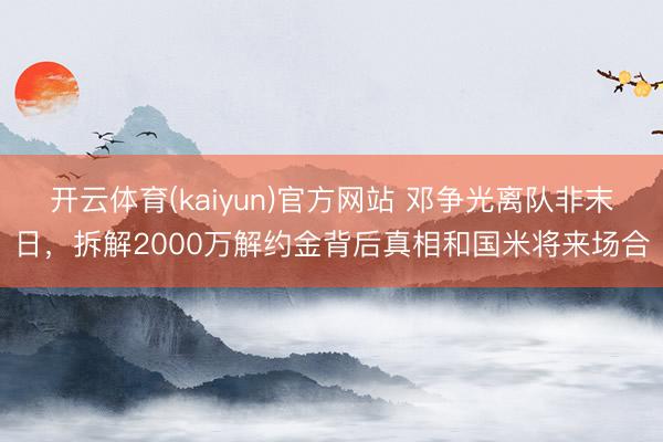 开云体育(kaiyun)官方网站 邓争光离队非末日，拆解2000万解约金背后真相和国米将来场合