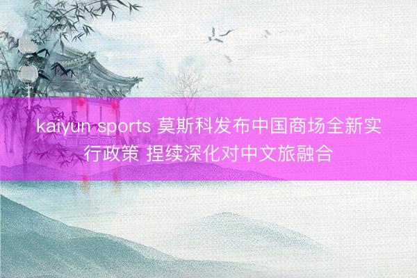 kaiyun sports 莫斯科发布中国商场全新实行政策 捏续深化对中文旅融合