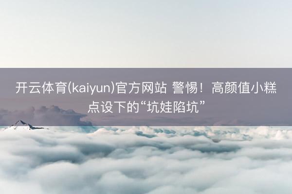 开云体育(kaiyun)官方网站 警惕！高颜值小糕点设下的“坑娃陷坑”
