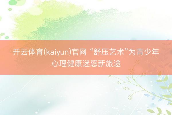 开云体育(kaiyun)官网 “舒压艺术”为青少年心理健康迷惑新旅途