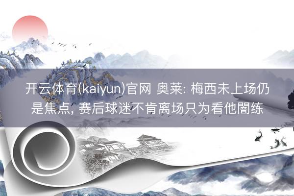 开云体育(kaiyun)官网 奥莱: 梅西未上场仍是焦点, 赛后球迷不肯离场只为看他闇练