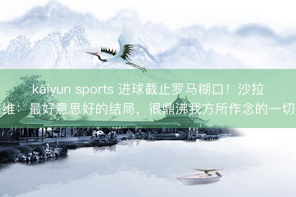 kaiyun sports 进球截止罗马糊口！沙拉维：最好意思好的结局，很鼎沸我方所作念的一切