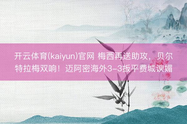 开云体育(kaiyun)官网 梅西再送助攻,贝尔特拉梅双响!迈阿密海外3-3扳平费城谀媚