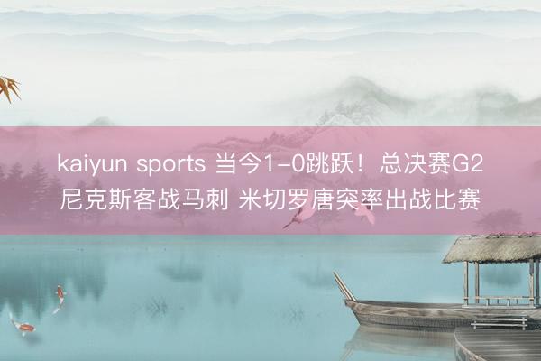 kaiyun sports 当今1-0跳跃！总决赛G2尼克斯客战马刺 米切罗唐突率出战比赛