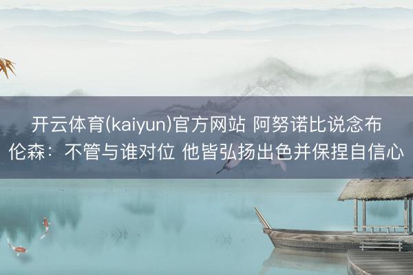 开云体育(kaiyun)官方网站 阿努诺比说念布伦森：不管与谁对位 他皆弘扬出色并保捏自信心