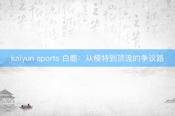 kaiyun sports 白鹿:从模特到顶流的争议路
