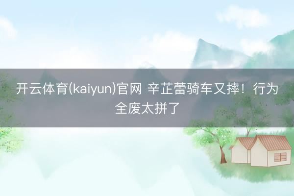 开云体育(kaiyun)官网 辛芷蕾骑车又摔!行为全废太拼了