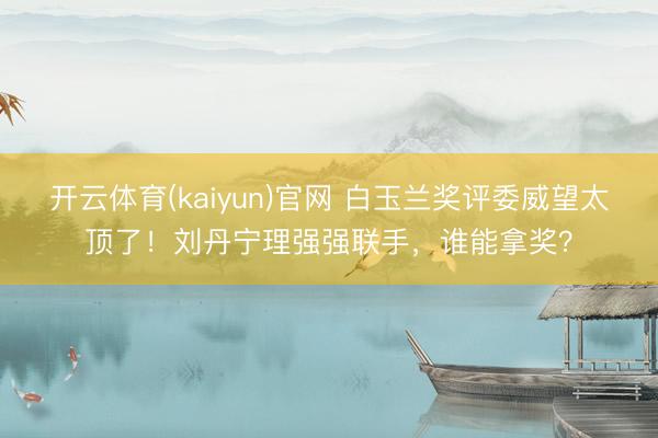 开云体育(kaiyun)官网 白玉兰奖评委威望太顶了！刘丹宁理强强联手，谁能拿奖？