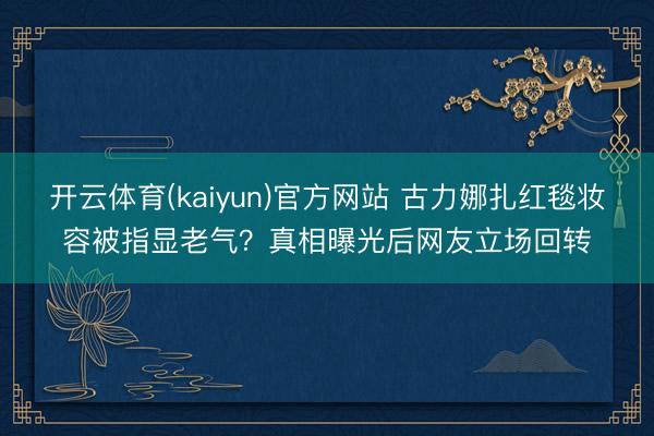 开云体育(kaiyun)官方网站 古力娜扎红毯妆容被指显老气？真相曝光后网友立场回转