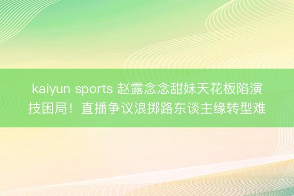 kaiyun sports 赵露念念甜妹天花板陷演技困局!直播争议浪掷路东谈主缘转型难