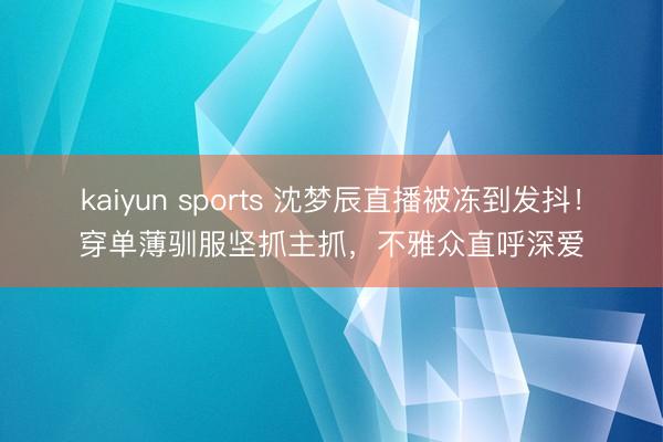 kaiyun sports 沈梦辰直播被冻到发抖!穿单薄驯服坚抓主抓,不雅众直呼深爱