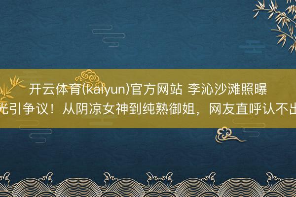 开云体育(kaiyun)官方网站 李沁沙滩照曝光引争议！从阴凉女神到纯熟御姐，网友直呼认不出