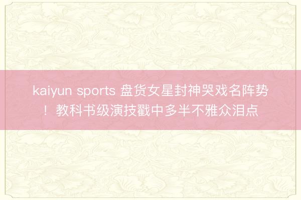 kaiyun sports 盘货女星封神哭戏名阵势！教科书级演技戳中多半不雅众泪点