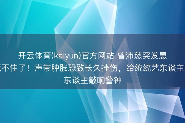 开云体育(kaiyun)官方网站 曾沛慈突发患病真相藏不住了！声带肿胀恐致长久挫伤，给统统艺东谈主敲响警钟