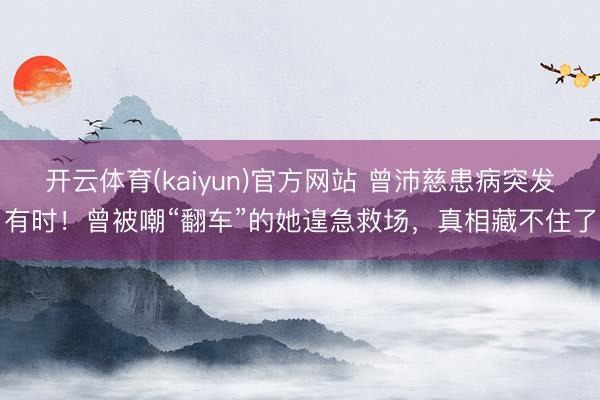 开云体育(kaiyun)官方网站 曾沛慈患病突发有时！曾被嘲“翻车”的她遑急救场，真相藏不住了