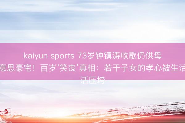 kaiyun sports 73岁钟镇涛收歇仍供母住好意思豪宅!百岁‘笑丧’真相:若干子女的孝心被生活压垮