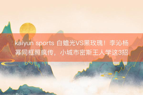 kaiyun sports 白蟾光VS黑玫瑰！李沁杨幂同框照疯传，小城市密斯王人学这3招
